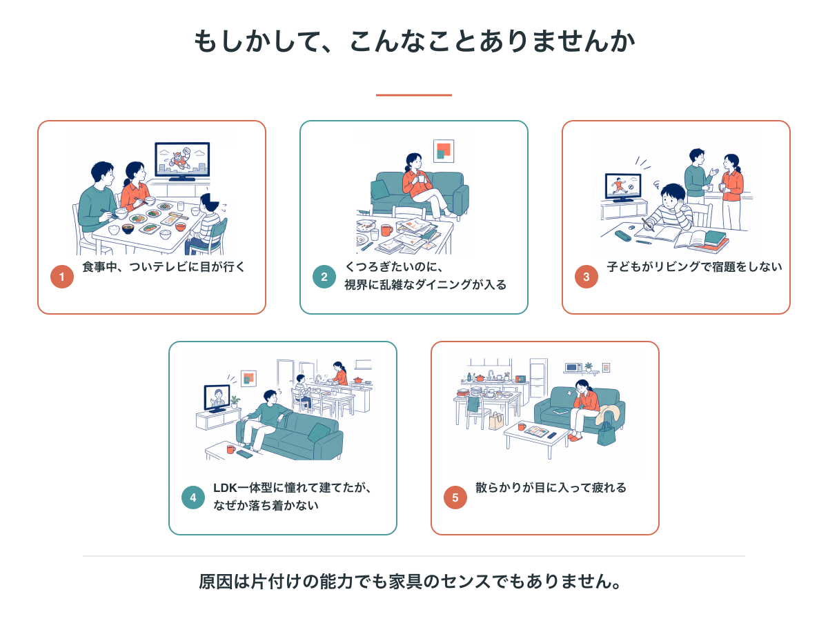 ダイニングとリビングの関係で起きる5つの場面。テレビに目が行く、乱雑さが視界に入る、宿題が始まらない、落ち着かない、散らかりが目に入って疲れる